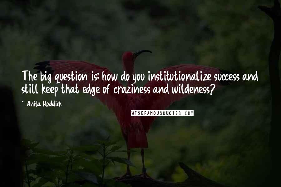 Anita Roddick Quotes: The big question is: how do you institutionalize success and still keep that edge of craziness and wildeness?