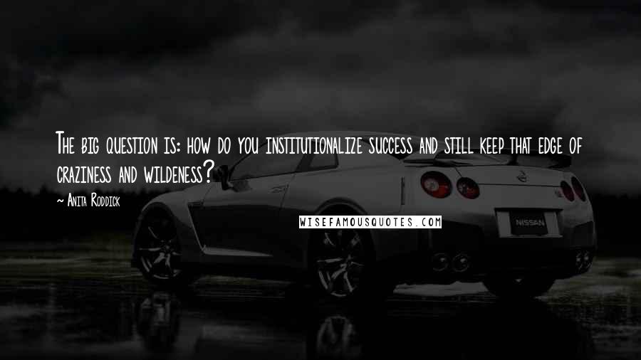 Anita Roddick Quotes: The big question is: how do you institutionalize success and still keep that edge of craziness and wildeness?