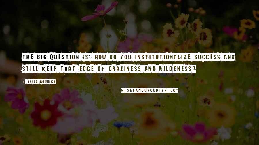 Anita Roddick Quotes: The big question is: how do you institutionalize success and still keep that edge of craziness and wildeness?