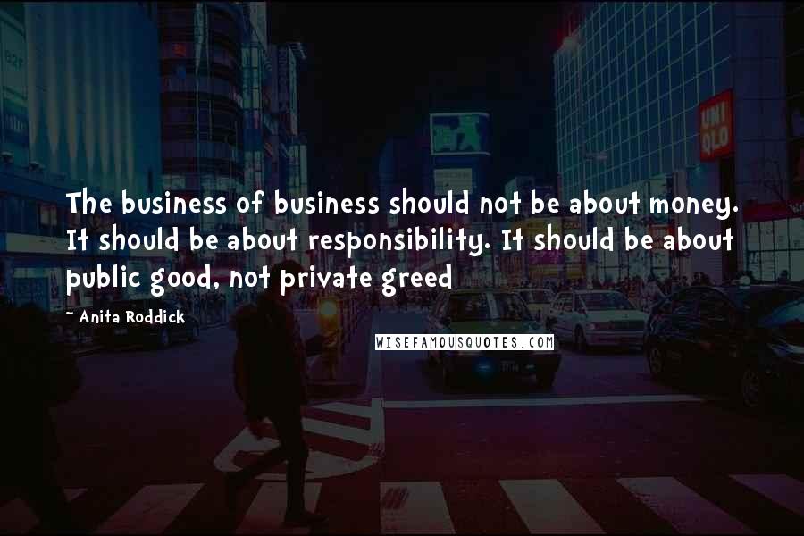 Anita Roddick Quotes: The business of business should not be about money. It should be about responsibility. It should be about public good, not private greed