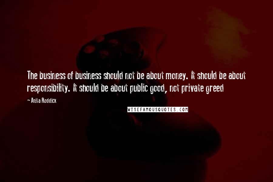 Anita Roddick Quotes: The business of business should not be about money. It should be about responsibility. It should be about public good, not private greed