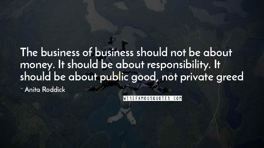 Anita Roddick Quotes: The business of business should not be about money. It should be about responsibility. It should be about public good, not private greed