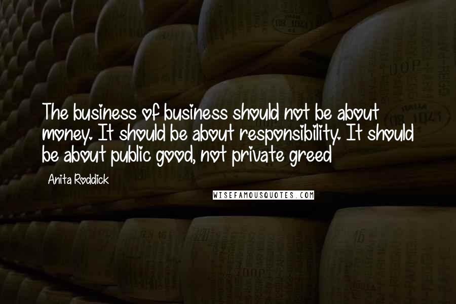 Anita Roddick Quotes: The business of business should not be about money. It should be about responsibility. It should be about public good, not private greed