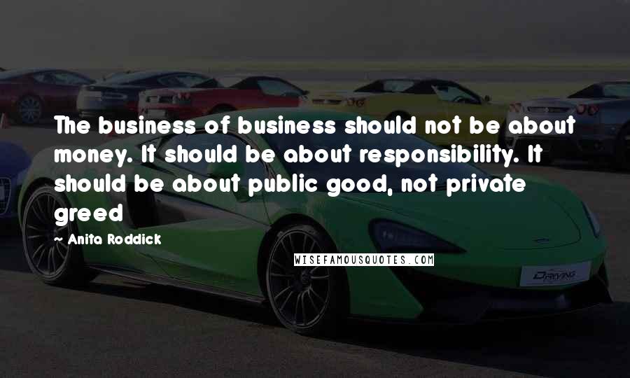 Anita Roddick Quotes: The business of business should not be about money. It should be about responsibility. It should be about public good, not private greed