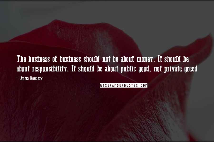 Anita Roddick Quotes: The business of business should not be about money. It should be about responsibility. It should be about public good, not private greed