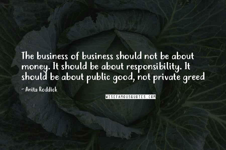 Anita Roddick Quotes: The business of business should not be about money. It should be about responsibility. It should be about public good, not private greed