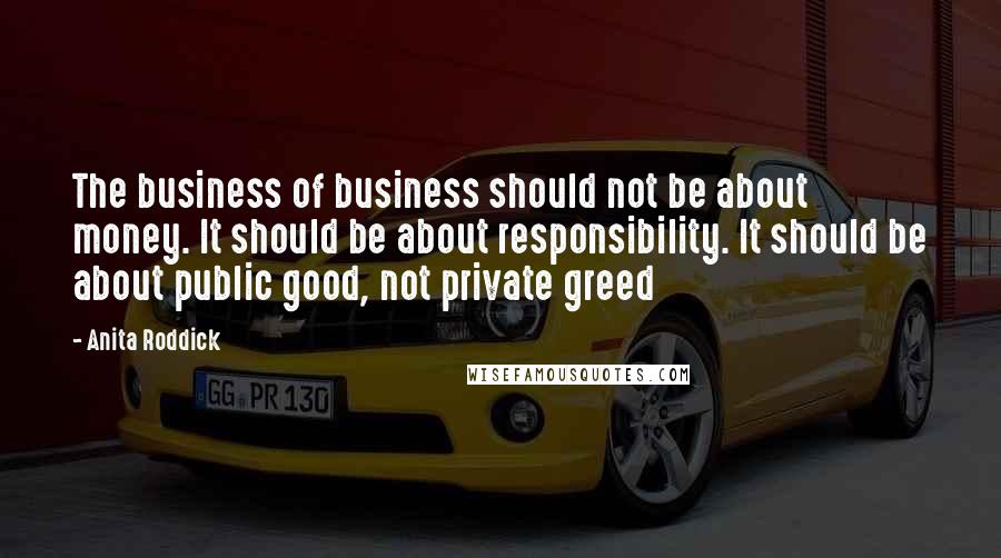Anita Roddick Quotes: The business of business should not be about money. It should be about responsibility. It should be about public good, not private greed