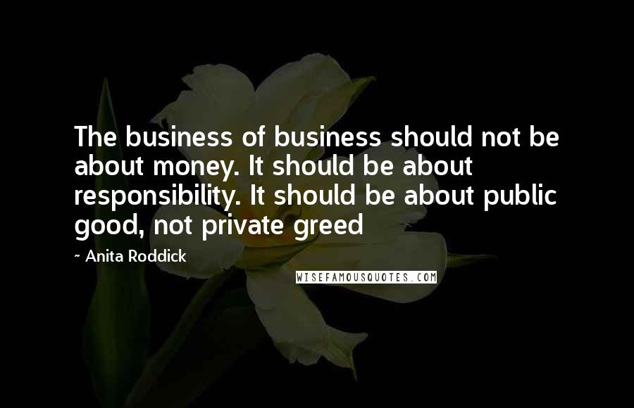 Anita Roddick Quotes: The business of business should not be about money. It should be about responsibility. It should be about public good, not private greed
