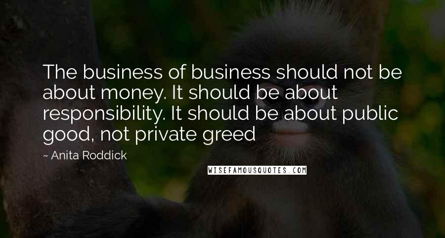 Anita Roddick Quotes: The business of business should not be about money. It should be about responsibility. It should be about public good, not private greed