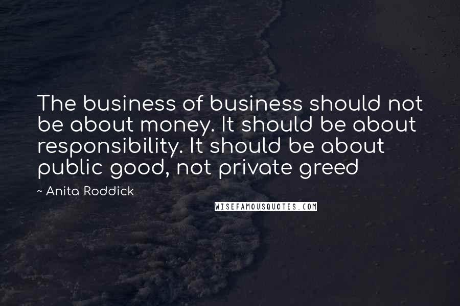 Anita Roddick Quotes: The business of business should not be about money. It should be about responsibility. It should be about public good, not private greed