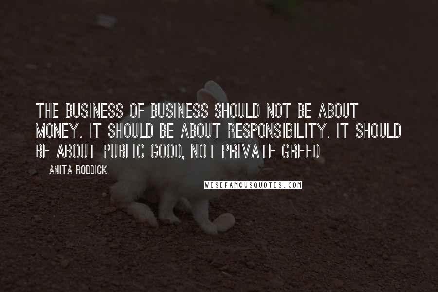 Anita Roddick Quotes: The business of business should not be about money. It should be about responsibility. It should be about public good, not private greed