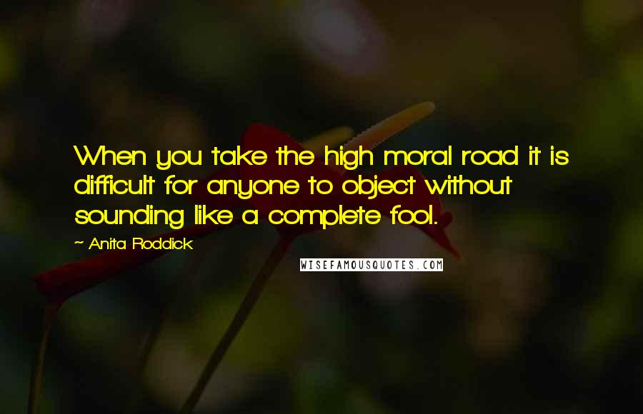 Anita Roddick Quotes: When you take the high moral road it is difficult for anyone to object without sounding like a complete fool.