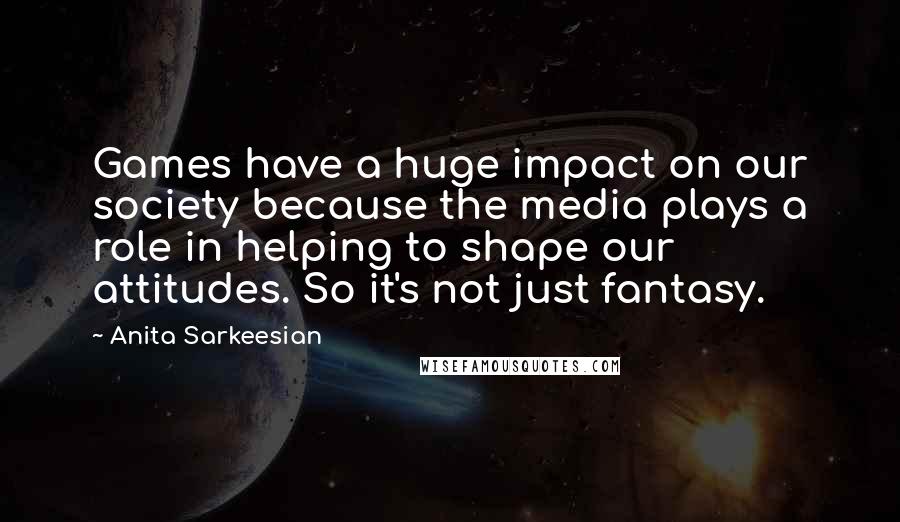 Anita Sarkeesian Quotes: Games have a huge impact on our society because the media plays a role in helping to shape our attitudes. So it's not just fantasy.