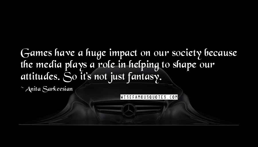 Anita Sarkeesian Quotes: Games have a huge impact on our society because the media plays a role in helping to shape our attitudes. So it's not just fantasy.