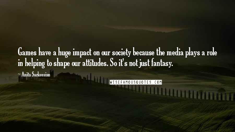 Anita Sarkeesian Quotes: Games have a huge impact on our society because the media plays a role in helping to shape our attitudes. So it's not just fantasy.