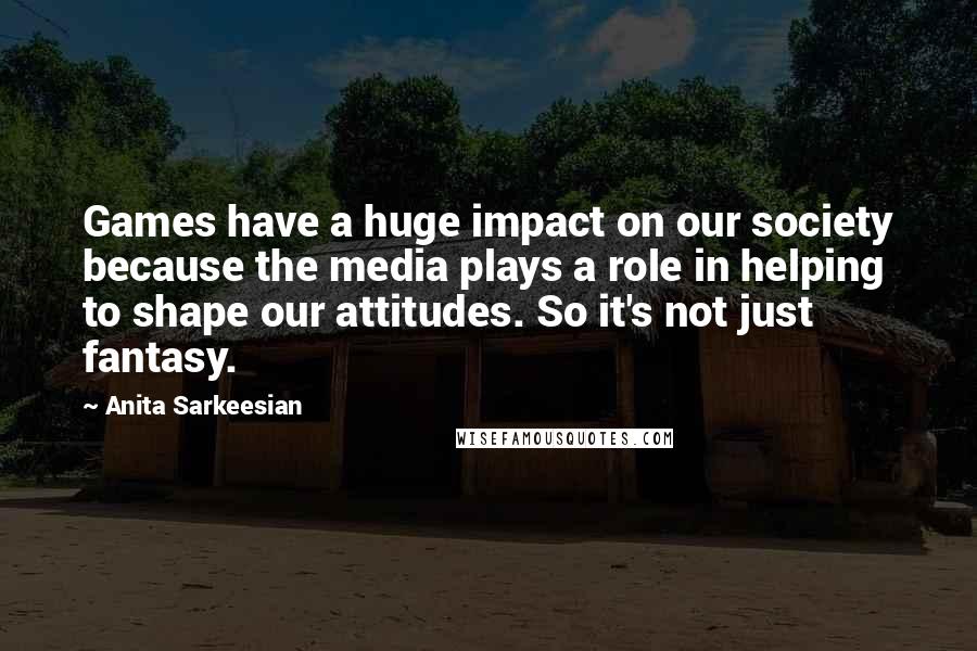 Anita Sarkeesian Quotes: Games have a huge impact on our society because the media plays a role in helping to shape our attitudes. So it's not just fantasy.