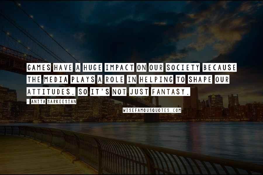 Anita Sarkeesian Quotes: Games have a huge impact on our society because the media plays a role in helping to shape our attitudes. So it's not just fantasy.