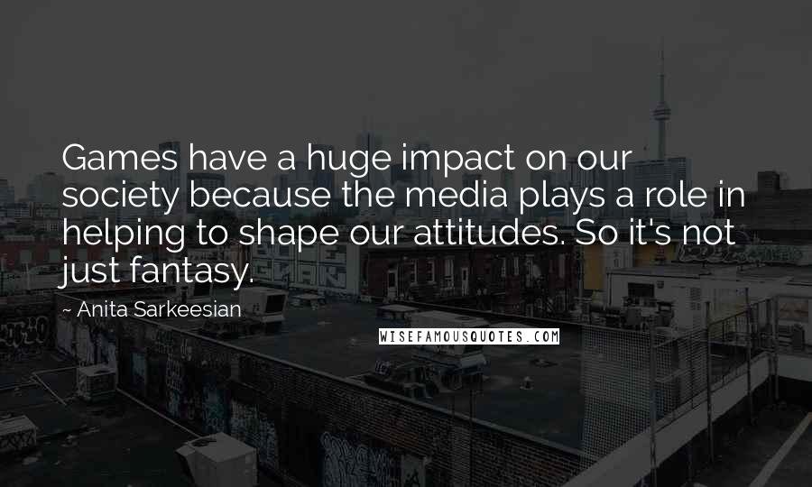 Anita Sarkeesian Quotes: Games have a huge impact on our society because the media plays a role in helping to shape our attitudes. So it's not just fantasy.