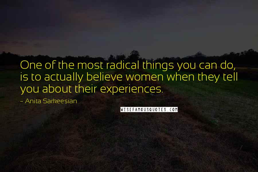 Anita Sarkeesian Quotes: One of the most radical things you can do, is to actually believe women when they tell you about their experiences.