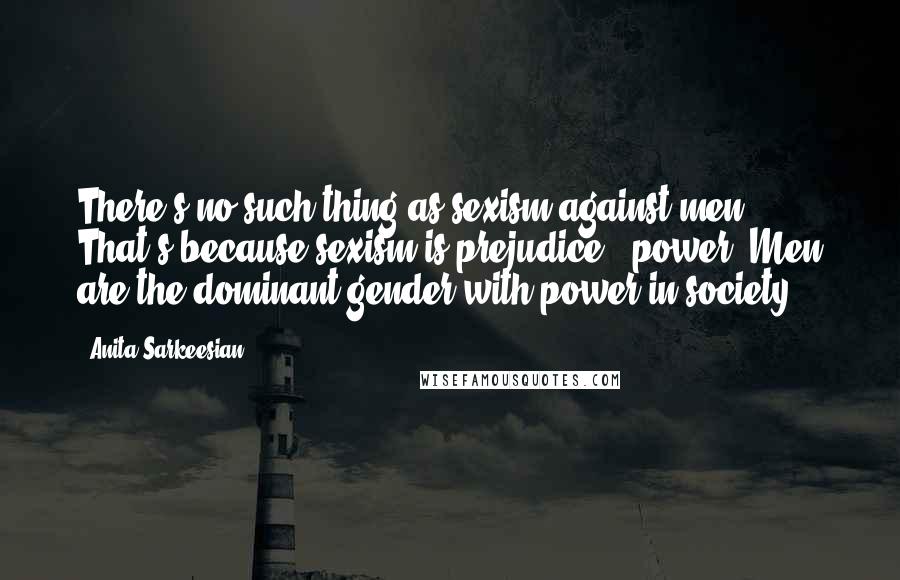 Anita Sarkeesian Quotes: There's no such thing as sexism against men. That's because sexism is prejudice + power. Men are the dominant gender with power in society.