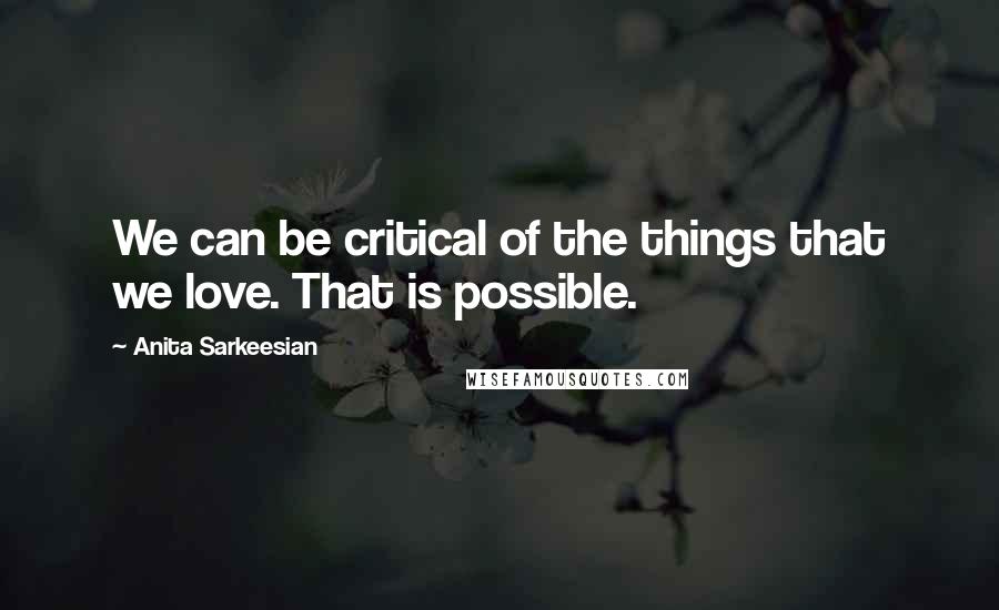 Anita Sarkeesian Quotes: We can be critical of the things that we love. That is possible.