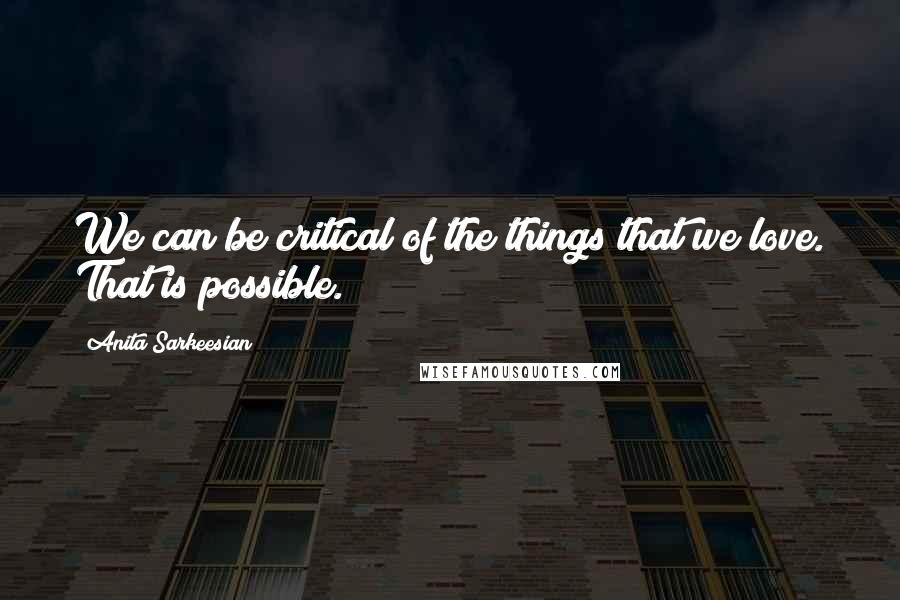 Anita Sarkeesian Quotes: We can be critical of the things that we love. That is possible.