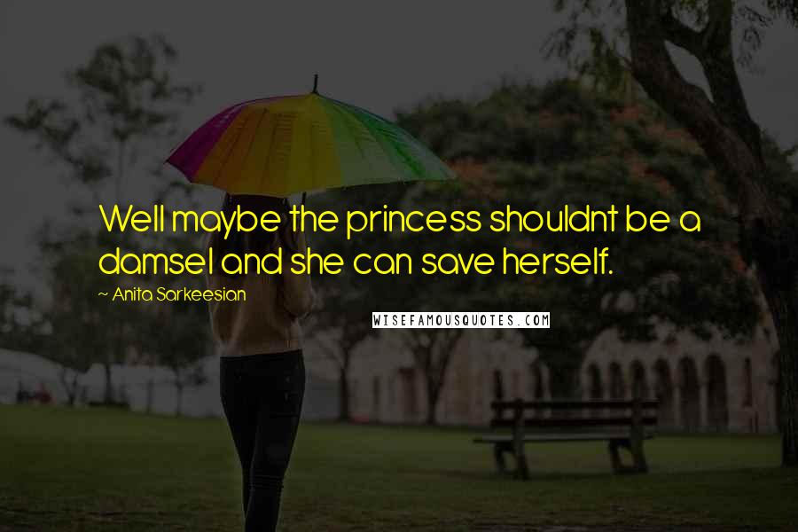 Anita Sarkeesian Quotes: Well maybe the princess shouldnt be a damsel and she can save herself.