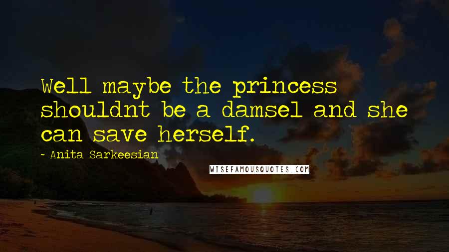 Anita Sarkeesian Quotes: Well maybe the princess shouldnt be a damsel and she can save herself.
