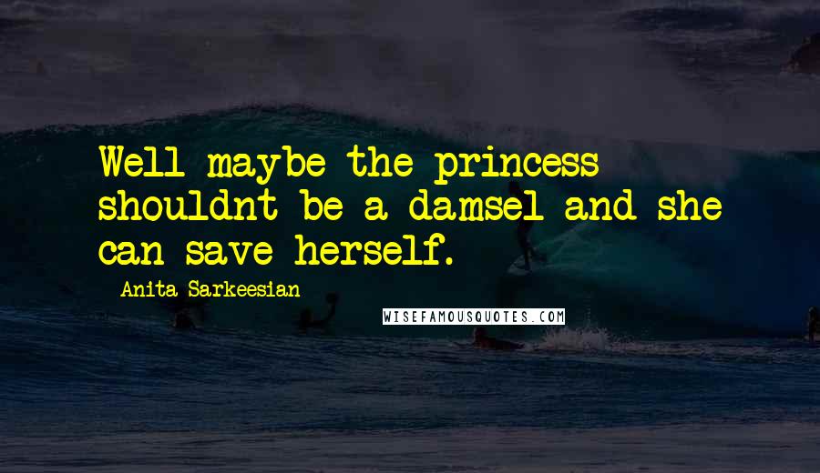 Anita Sarkeesian Quotes: Well maybe the princess shouldnt be a damsel and she can save herself.