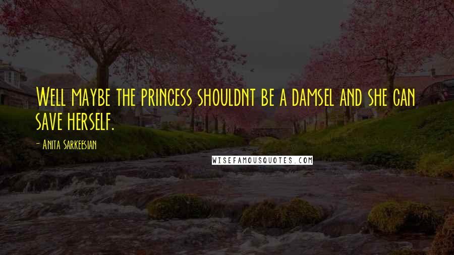 Anita Sarkeesian Quotes: Well maybe the princess shouldnt be a damsel and she can save herself.