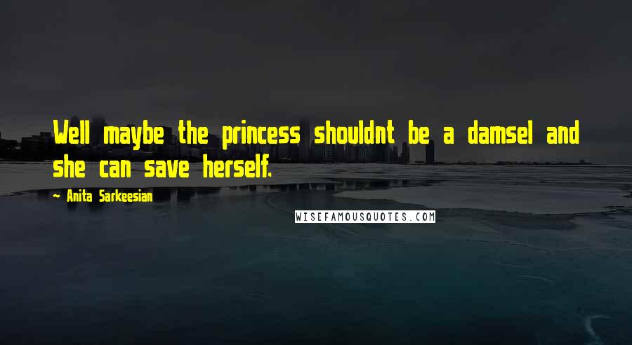 Anita Sarkeesian Quotes: Well maybe the princess shouldnt be a damsel and she can save herself.