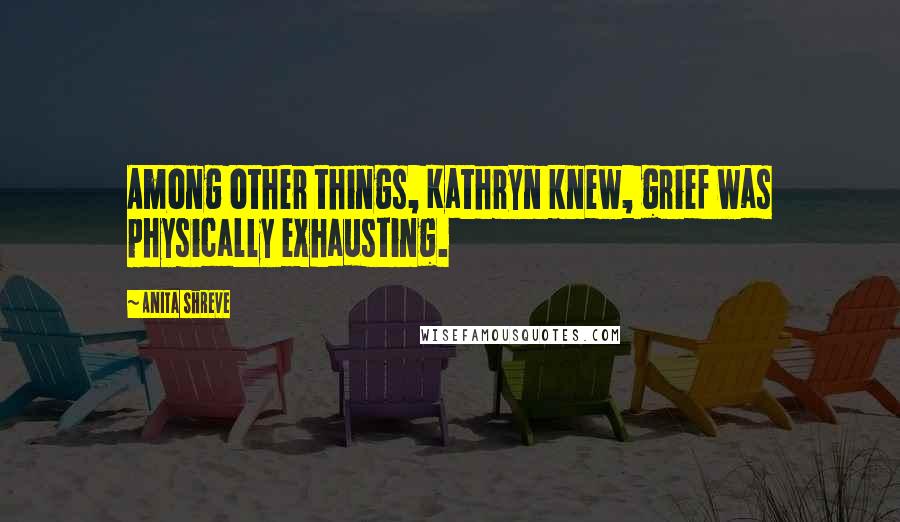 Anita Shreve Quotes: Among other things, Kathryn knew, grief was physically exhausting.