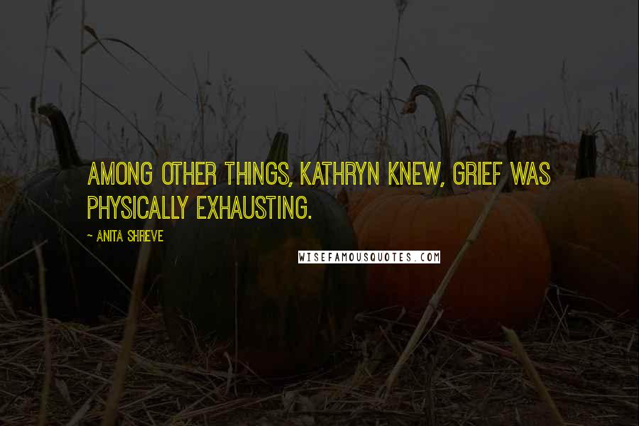 Anita Shreve Quotes: Among other things, Kathryn knew, grief was physically exhausting.