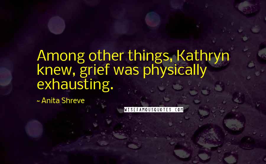 Anita Shreve Quotes: Among other things, Kathryn knew, grief was physically exhausting.