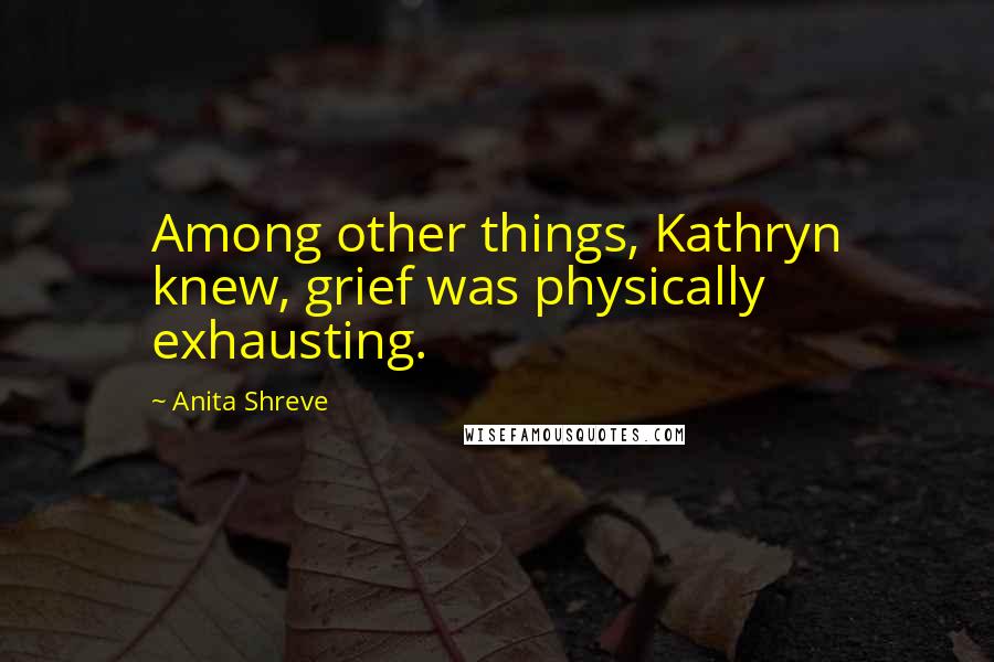 Anita Shreve Quotes: Among other things, Kathryn knew, grief was physically exhausting.