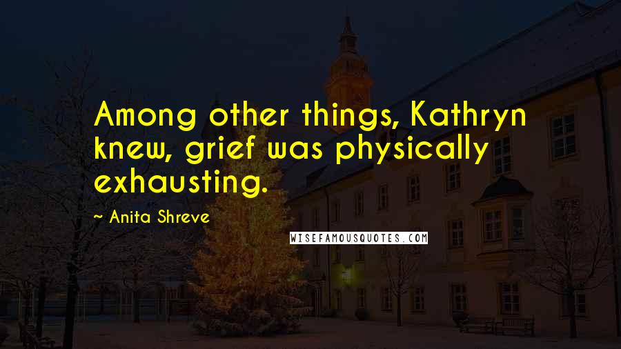 Anita Shreve Quotes: Among other things, Kathryn knew, grief was physically exhausting.