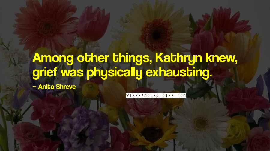 Anita Shreve Quotes: Among other things, Kathryn knew, grief was physically exhausting.