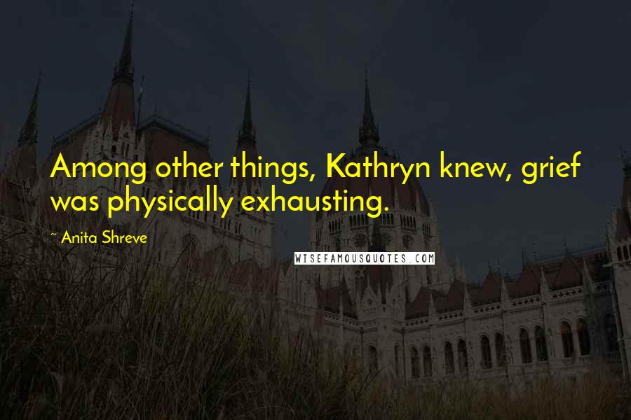 Anita Shreve Quotes: Among other things, Kathryn knew, grief was physically exhausting.