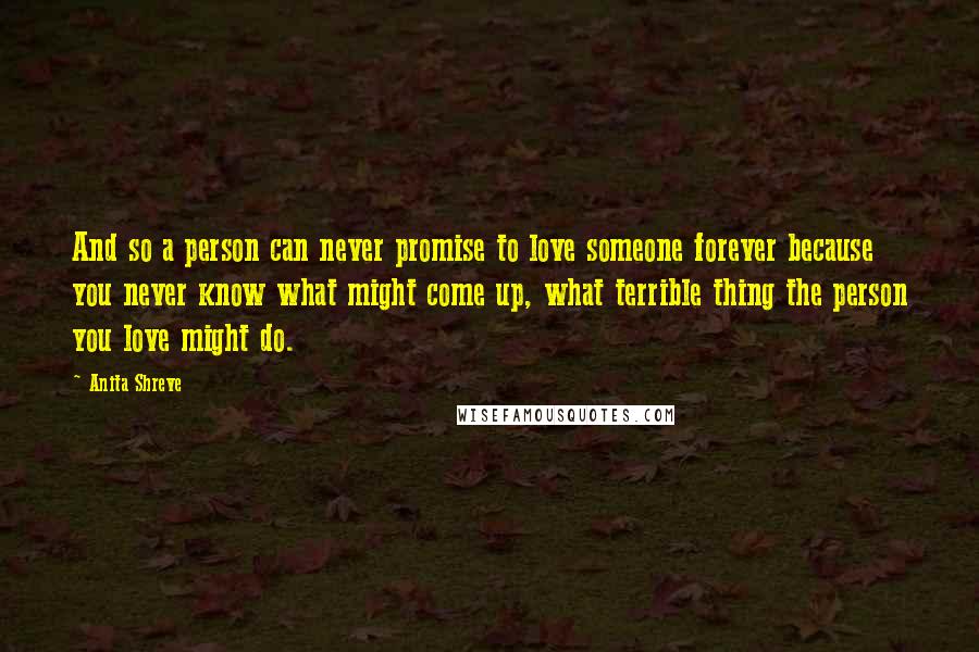 Anita Shreve Quotes: And so a person can never promise to love someone forever because you never know what might come up, what terrible thing the person you love might do.