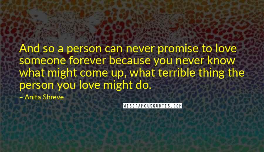 Anita Shreve Quotes: And so a person can never promise to love someone forever because you never know what might come up, what terrible thing the person you love might do.