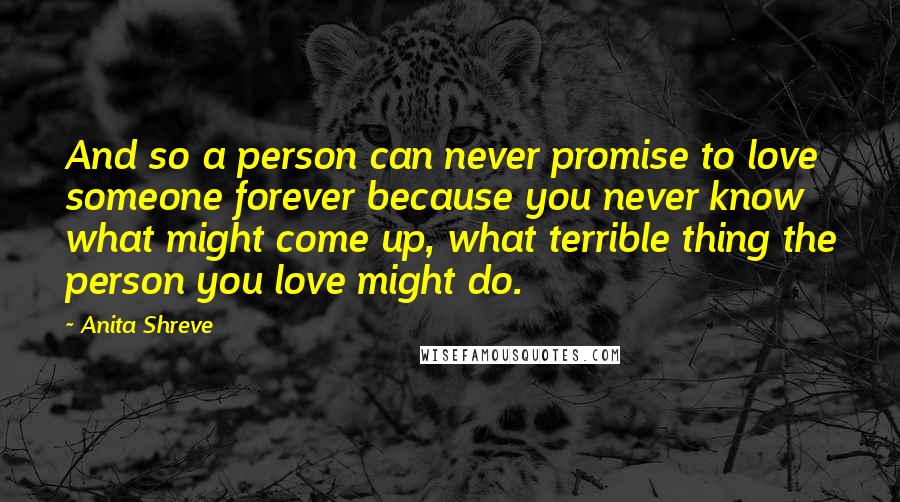 Anita Shreve Quotes: And so a person can never promise to love someone forever because you never know what might come up, what terrible thing the person you love might do.