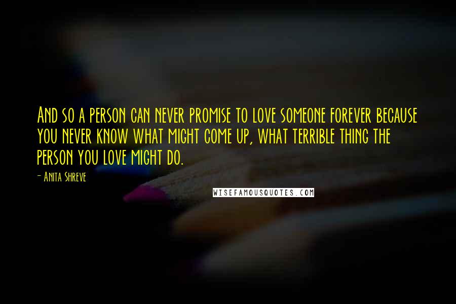 Anita Shreve Quotes: And so a person can never promise to love someone forever because you never know what might come up, what terrible thing the person you love might do.