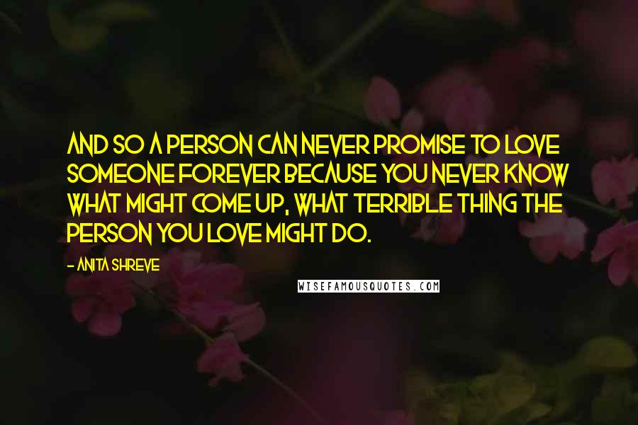 Anita Shreve Quotes: And so a person can never promise to love someone forever because you never know what might come up, what terrible thing the person you love might do.