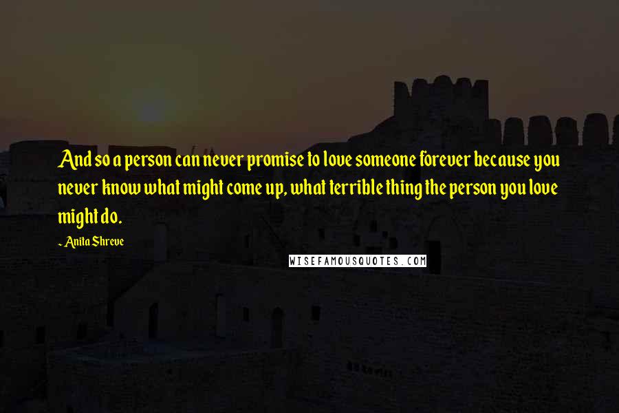 Anita Shreve Quotes: And so a person can never promise to love someone forever because you never know what might come up, what terrible thing the person you love might do.