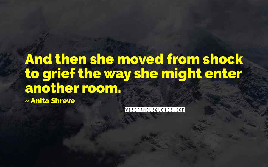 Anita Shreve Quotes: And then she moved from shock to grief the way she might enter another room.