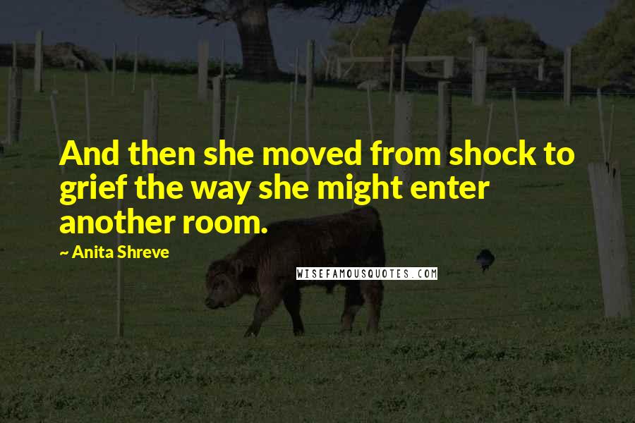 Anita Shreve Quotes: And then she moved from shock to grief the way she might enter another room.