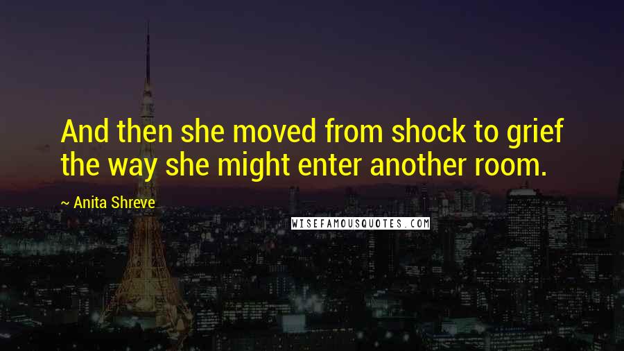 Anita Shreve Quotes: And then she moved from shock to grief the way she might enter another room.