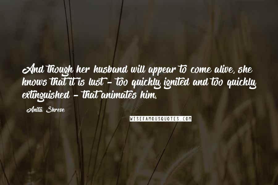 Anita Shreve Quotes: And though her husband will appear to come alive, she knows that it is lust - too quickly ignited and too quickly extinguished - that animates him.