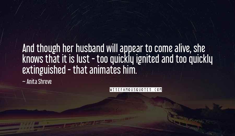 Anita Shreve Quotes: And though her husband will appear to come alive, she knows that it is lust - too quickly ignited and too quickly extinguished - that animates him.