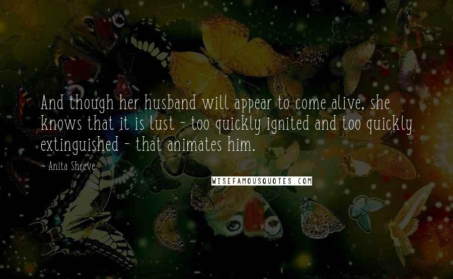 Anita Shreve Quotes: And though her husband will appear to come alive, she knows that it is lust - too quickly ignited and too quickly extinguished - that animates him.